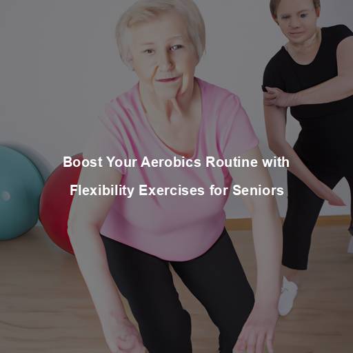 Boost Your Aerobics Routine with Flexibility Exercises for Seniors