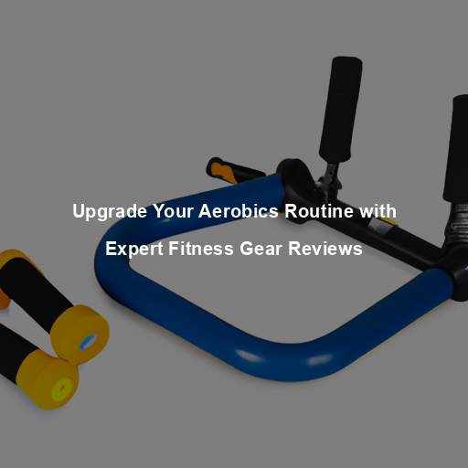 Upgrade Your Aerobics Routine with Expert Fitness Gear Reviews