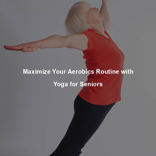 Maximize Your Aerobics Routine with Yoga for Seniors