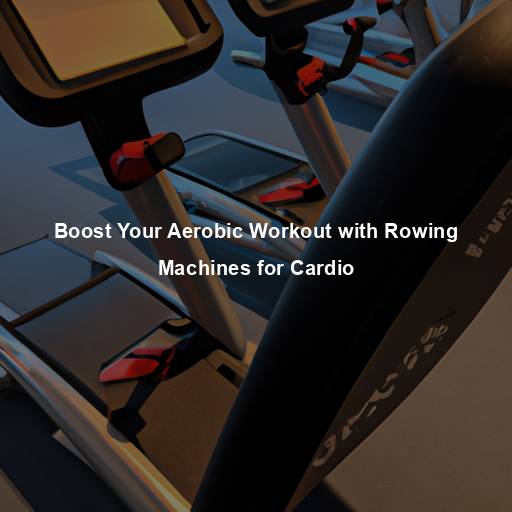 Boost Your Aerobic Workout with Rowing Machines for Cardio