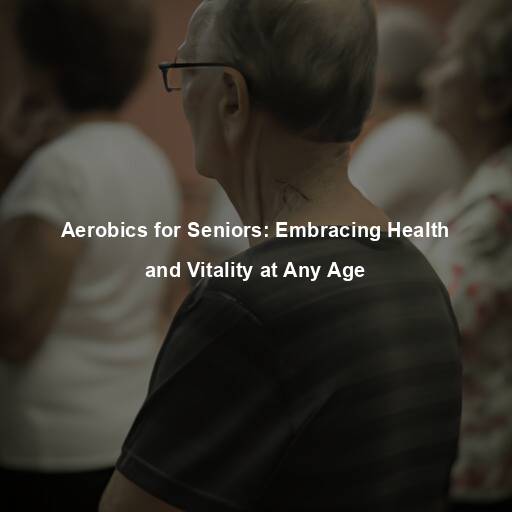 Aerobics for Seniors: Embracing Health and Vitality at Any Age