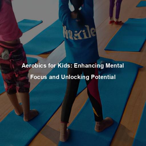 Aerobics for Kids: Enhancing Mental Focus and Unlocking Potential