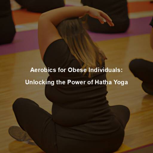 Aerobics for Obese Individuals: Unlocking the Power of Hatha Yoga